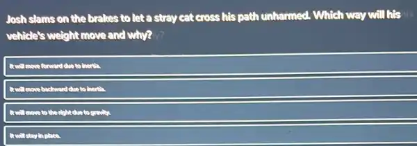 Josh slams on the brakes to let a stray cat cross his path unharmed. Which way will his ils
vehicle's weight move and why? ?
Revell move forward due to there?
Rewill move bachword clus to
rightdue to gravity
Rewill stay in place