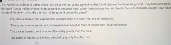 Joshua drops a sheet of paper and a rock off of the roof at the same time. His friend Lisa watches from the ground.They had just learned
dropped from a height should hit the ground at the same time When Joshua drops the two objects, the rock plummets straight down while
slowly drifts down. Why did the rock hit the ground before the paper?
The rock is smaller and experiences a higher force of friction from the air resistance.
The paper is more spread out and experiences a higher force of friction from the air resistance.
The rock is heavier so it is more affected by gravity than the paper.
The paper is lighter so it is less affected by gravity than the rock.