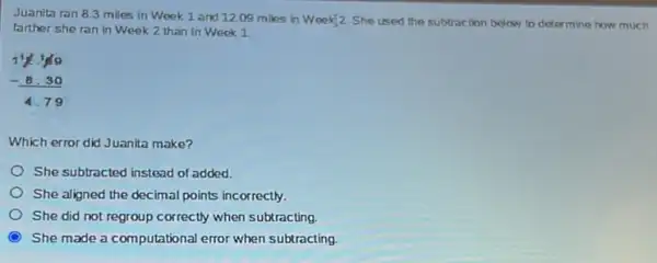 Juanita ran 8.3 miles in Week 1 and 12.09 miles in
Week[2 She used the subtraction below to determine how much
farther she ran in Week 2 than in Week 1
11.1/99 - 8.30 4.79
Which error did Juanita make?
She subtracted instead of added.
She aligned the decimal points incorrectly.
She did not regroup correctly when subtracting.
C She made a computational error when subtracting