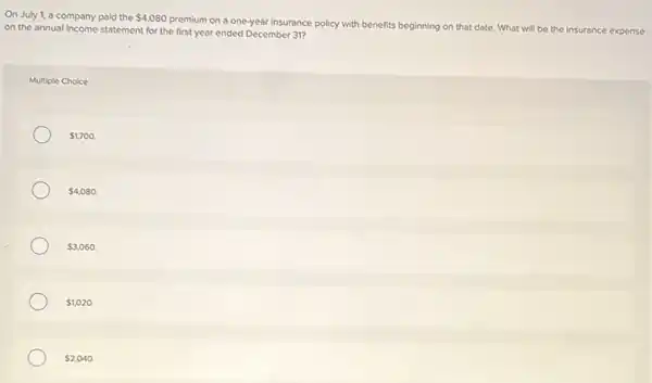 On July 1, a company paid the 4,080
premium on a one-year insurance policy with benefits beginning on that date.What will be the insurance expense
on the annual income statement for the first year ended December 31?
Multiple Choice
 1,700.
 4,080.
 3,060.
 1,020.
 2,040.