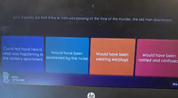 Juror 8 points out that if the el train was passing at the time of the murder, the old man downstairs:
Could not have heard
what was happening in
the victim's apartment
Would have been
awakened by the nolse
Would have been
wearing earplugs
Would have been
rattled and confusec