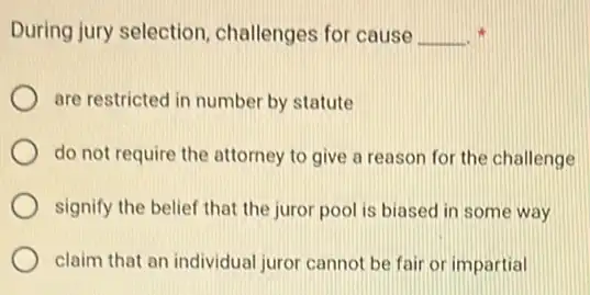 During jury selection challenges for cause __
are restricted in number by statute
do not require the attorney to give a reason for the challenge
signify the belief that the juror pool is biased in some way
claim that an individual juror cannot be fair or impartial