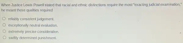 When Justice Lewis Powell stated that racial and ethnic distinctions require the most "exacting judicial examination,"
he meant these qualities required
reliably consistent judgement.
exceptionally neutral evaluation.
extremely precise consideration.
swiftly determined punishment.