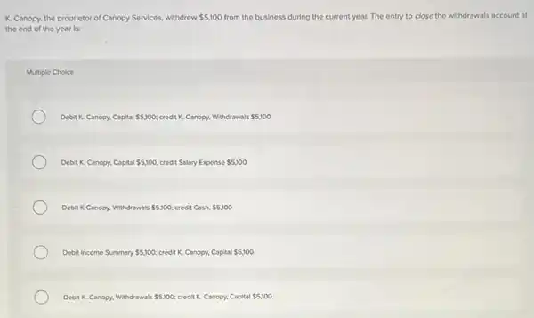 K. Canopy, the proprietor of Canopy Services, withdrew 5,100 from the business during the current year. The entry to close the withdrawals account at
the end of the year is:
Multiple Choice
Debit K. Canopy, Capital 5,100 credit K. Canopy, Withdrawals 5,100
Debit K. Canopy, Capital 5,100 credit Salary Expense 5,100
Debit K Canopy, Withdrawals 5,100; credit Cash. 5,100
Debit Income Summary 5,100 credit K. Canopy, Capital 5,100
Debit K. Canopy, Withdrawals 5,100 credit K. Canopy, Capital 5,100