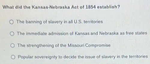 What did the Kansas -Nebraska Act of 1854 establish?
The banning of slavery in all U.S. territories
The immediate admission of Kansas and Nebraska as free states
The strengthening of the Missouri Compromise
Popular sovereignty to decide the issue of slavery in the territories