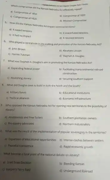 Kansas-Nebraska Act and Stephen Douglas Quiz|Quizizz
Which compromise did the Kansas-Nebraska Act-effectively repeal?
a) Compromise of 1850
c) Compromise of 1820
b) Compromise of 1833
d) Missouri Compromise
5. How did the Kansas-Nebraska Act impact sectional tensions?
a) It eased tensions
b) It exacerbated tensions
c) It had no impact
d) It resolved tensions
6. Who played a centra role in the crafting and promotion of the Kansas-Nebraska Act?
a) John Brown
b) Abraham Lincoln
c) Harriet Tubman
d) Stephen A. Douglas
7. What was Stephen A. Douglas's aim in promoting the Kansas-Nebraska Act?
a) Expanding federal power
b) Facilitating transcontinental railroad
construction
c) Abolishing slavery
d) Securing southern support
8. What did Douglas seek to build in both the North and the South?
a) Military bases
b) Educational institutions
c) Political alliances
d) Economic infrastructure
9. Who opposed the Kansas-Nebraska Act for opening new territories to the possibility of
slavery?
a) Abolitionists and Free Soilers
b) Southern plantation owners
c) Pro-slavery advocates
d) Northern industrialists
a
What was the result of the implementation of popular sovereignty in the territories?
a) Expansion of educational opportunities b) Intense clashes between settlers
c) Peaceful coexistence
d) Rapid economic growth
What became a focal point of the national debate on slavery?
a) Dred Scott Decision
b) Bleeding Kansas
C) Harper's Ferry Raid
d) Underground Railroad