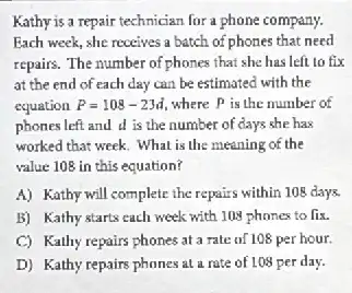 Kathy is a repair technician for a phone company.
Each week, she receives a batch of phones that need
repairs. The number of phones that she has left to fix
at the end of each day can be estimated with the
equation P=108-23d where P is the number of
phones left and d is the number of days she has
worked that week. What is the meaning of the
value 108 in this equation?
A) Kathy will complete the repairs within 108 days.
B) Kathy starts each week with 108 phones to fix.
C) Kathy repairs phones at a rate of 108 per hour.
D) Kathy repairs phones at a rate of 108 per day.