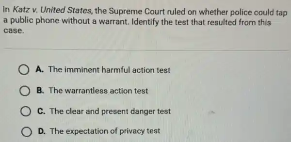 In Katz v. United States, the Supreme Court ruled on whether police could tap
a public phone without a warrant.Identify the test that resulted from this
case.
A. The imminent harmful action test
B. The warrantless action test
C. The clear and present danger test
D. The expectation of privacy test