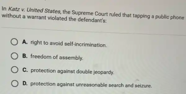 In Katz v. United States, the Supreme Court ruled that tapping a public phone
without a warrant violated the defendant's:
A. right to avoid self-incrimination.
B. freedom of assembly.
C. protection against double jeopardy.
D. protection against unreasonable search and seizure.