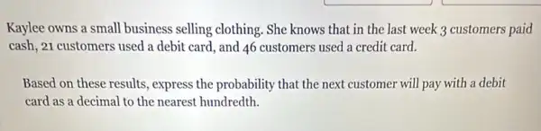 Kaylee owns a small business selling clothing . She knows that in the last week 3 customers paid
cash, 21 customers used a debit card, and 46 customers used a credit card.
Based on these results.express the probability that the next customer will pay with a debit
card as a decimal to the nearest hundredth.