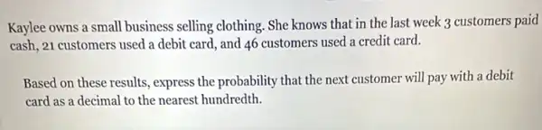 Kaylee owns a small business selling clothing. She knows that in the last week 3 customers paid
cash, 21 customers used a debit card, and 46 customers used a credit card.
Based on these results , express the probability that the next customer will pay with a debit
card as a decimal to the nearest hundredth.