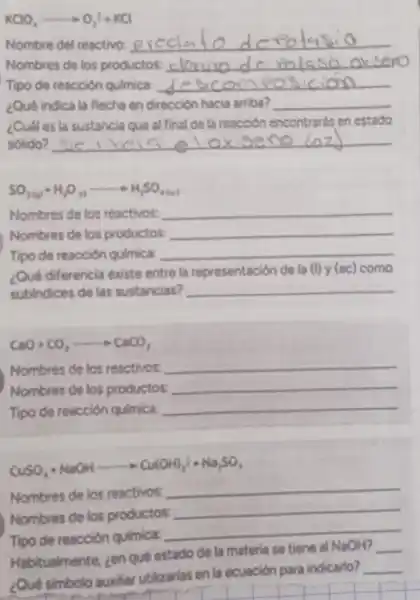 KClO_(4)arrow O_(2)^2+KCl
Nombre del reactivo: __
Nombres de los productos: __
Tipo de reacción qulmica: __
¿Qué indica la flecha en dirección hacia arriba? __
¿Cudi es la sustancia ave al final de ta reacción encontrards en estado
sôlido? __ oxiseno lozd
SO_(3(g))+H_(2)O_(11)arrow H_(2)SO_(4(a))
Nombres de los reactivos: __
Nombres de los productos: __
Tipo de reacción quimica: __
¿Qué diferencia existe entre la representación de la (I) y (ac) como
subindices de las sustancias? __
CaO+CO_(2)arrow CaCO_(3)
Nombres de los reactivos: __
Nombres de los productos: __
Tipo de reacción quimica: __
CuSO_(4)+NaOHarrow Cu(OH)_(2)i+Na_(2)SO_(4)
Nombres de los reactivos
__
Nombres de los productos:
__
Tipo de reacción qulmica: