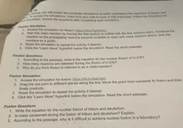 ke
access two computer sinultions to belier understand the reactions of frashon and
. make sure your web browser he Ally expanded, Fullow the directions for
A simolation, Answer the questions after completing each simulation.
1. Access the simulation for
A. Start this chair reaction by moving the first neutron to collide with the firat uranium atom, Continue the
reaction as the propagating neutrons become available to react with more uranium atoms Use the
mumbers as a guilts
8. Aeset the simulation to repeat the activity it desired.
4. Click the "Learn More'hyperlink below the simulation Read the short passage.
Fission Questions
1. Acoording to the passage, what is the equation for the nuclear fission of U-236?
2. How many neutrons are released during the fission of U.236?
3. Why do you think fission is referred to as a chain reaction?
Rusion Simulation
1. Access the simulation for fusion: https://bit.h/32aCshd.
2. Drag the red point to different places along the line, Move the point from reactants to fualon and then
finally products.
8. Reset the simulation to repeat the activity if desired.
4. Click the "Learn More'hyperlink below the simulation Read the short passage.
Rusion Questions
1. Write the equation for the nuclear fusion of tritium and deuterium.
2. Is mass conserved during the fusion of tritium and deuterium?Explain.
8. According to the passage, why is it difficult to achieve nuclear fusion in a laboratory?