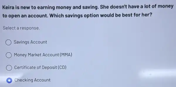 Keira is new to earning money and saving. She doesn't have a lot of money
to open an account.Which savings option would be best for her?
Select a response.
Savings Account
Money Market Account (MMA)
Certificate of Deposit (CD)
C Checking Account