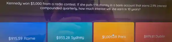 Kennedy won 3,000 from a radio contest.If she puts this money in a bank account that earns s 2.9% interest
compounded quarterly, how much interest will she earn in 10 years?
2.9% 
 915.59 Rome
 933.28 Sydney
 1,005.09Paris
 979.81Dublin