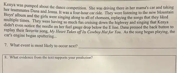 Kenya was pumped about the dance competition. She was driving there in her mama's car and taking
her teammates Dana and Jenna. It was a four-hour car ride.They were listening to the new Mountain
Boys' album and the girls were singing along to all of choruses, replaying the songs that they liked
multiple times. They were having so much fun cruising down the highway and singing that Kenya
didn't even notice the needle on her fuel gauge drop below the E line. Dana pressed the back button to
replay their favorite song.My Heart Takes off Its Cowboy Hat for You. As the song began playing the
car's engine began sputtering __
7. What event is most likely to occur next?
8. What evidence from the text supports your prediction?