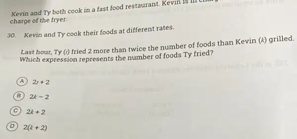 Kevin and Ty both cook in a fast food restaurant. Kevin is
charge of the fryer.
30. Kevin and Ty cook their foods at different rates.
Last hour, Ty (t)
fried 2 more than twice the number of foods than Kevin (k)grilled.
Which expression represents the number of foods Ty fried?
A 2t+2
B 2k-2
C 2k+2
D 2(k+2)