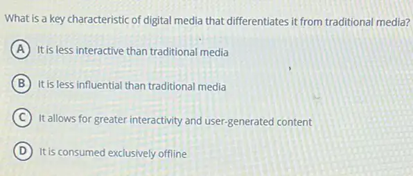 What is a key characteristic of digital media that differentiates it from traditional media?
A It is less interactive than traditional media
B It is less influential than traditional media
C
It allows for greater interactivity and user-generated content
D It is consumed exclusively offline