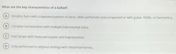 What are the key characteristics of a ballad?
A Strophic form with a repeated pattern of verse.often perfomed unaccompanied or with guitar, fiddle, or harmonica.
B Complex orchestration with multiple instrumental solos.
C Fast tempo with heavy percussion and improvisation.
D Only performed in religious settings with choral harmonies.