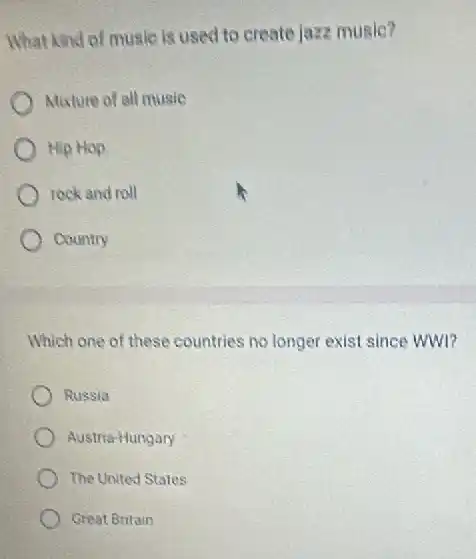 What kind of music is used to create jazz music?
) Moxture of all music
Hip Hop
rock and roll
Country
Which one of these countries no longer exist since WWI?
Russia
Austria-Hungary
The United States
Great Britain