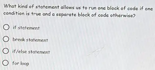 What kind of statement allows us to run one block of code if one
condition is true and a separate block of code otherwise?
if statement
break statement
if/else statement
for loop