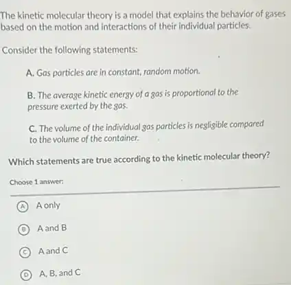 The kinetic molecular theory is a model that explains the behavior of gases
based on the motion and interactions of their individual particles.
Consider the following statements:
A. Gas particles are in constant, random motion.
B. The average kinetic energy of a gas is proportional to the
pressure exerted by the sas.
C. The volume of the individual gas particles is negligible compared
to the volume of the container.
Which statements are true according to the kinetic molecular theory?
Choose 1 answer:
A A only
B A and B
C Aand C
D A, B, and C