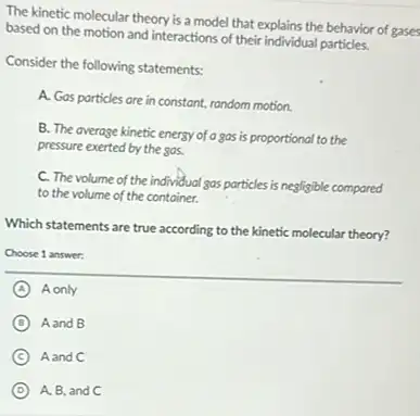 The kinetic molecular theory is a model that explains the behavior of gases
based on the motion and interactions of their individual particles.
Consider the following statements:
A. Gas particles are in constant, random motion.
B. The average kinetic energy of a gas is proportional to the
pressure exerted by the gas.
C. The volume of the individual gas particles is negligible compared
to the volume of the container.
Which statements are true according to the kinetic molecular theory?
Choose 1 answer:
A A only
D Aand B
C Aand C
D A, B, and C