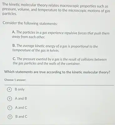 The kinetic molecular theory relates macroscopic properties such as
pressure, volume, and temperature to the microscopic motions of gas
particles.
Consider the following statements:
A. The particles in a gas experience repulsive forces that push them
away from each other.
B. The average kinetic energy of a gas is proportional to the
temperature of the gas in kelvin.
C. The pressure exerted by a sas is the result of collisions between
the gas particles and the walls of the container.
Which statements are true according to the kinetic molecular theory?
Choose 1 answer:
A B only
B Aand B
C Aand C
D Band C