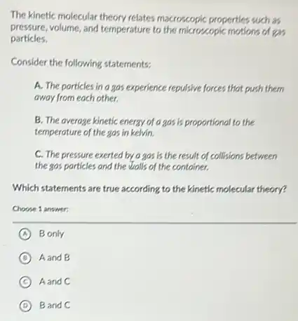 The kinetic molecular theory relates macroscopic properties such as
pressure,volume, and temperature to the microscopic motions of exis
particles.
Consider the following statements.
A. The porticles in a gos experience repulsive forces that push them
away from each other.
B. The average kinetic energy of a gos is proportional to the
temperature of the gos in kelvin.
C. The pressure exerted by a gos is the result of collisions between
the gas particles and the walls of the container.
Which statements are true according to the kinetic molecular theory?
Choose 1 answer:
A B only
B Aand B
C Aand C
D Band C