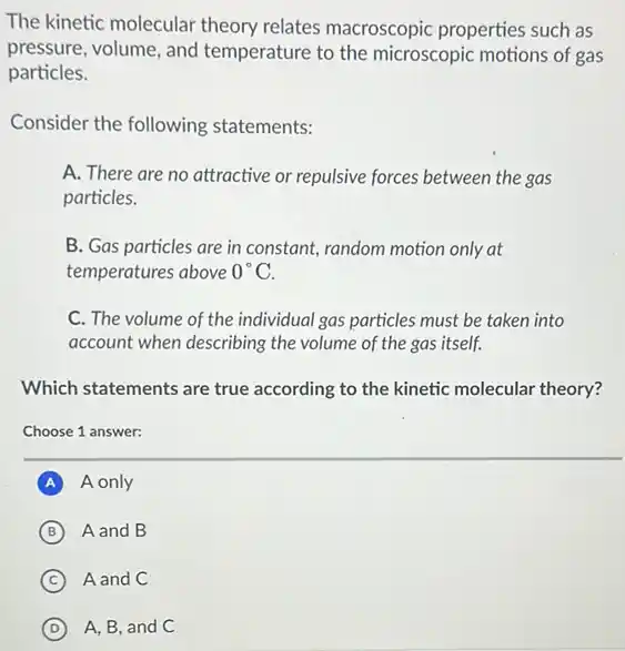 The kinetic molecular theory relates macroscopic properties such as
pressure, volume, and temperature to the microscopic motions of gas
particles.
Consider the following statements:
A. There are no attractive or repulsive forces between the gas
particles.
B. Gas particles are in constant, random motion only at
temperatures above 0^circ C
C. The volume of the individual gas particles must be taken into
account when describing the volume of the gas itself.
Which statements are true according to the kinetic molecular theory?
Choose 1 answer:
A A only
B A and B
C A and C
D A, B, and C