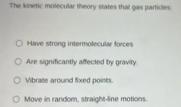 The kinetic molecular theory states that gas particles:
Have strong intermolecular forces
Are significantly affected by gravity.
Vibrate around fixed points.
Move in random straight-line motions.