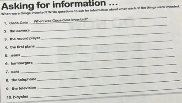 As king for informati on...
When were things invented?
Write questions to ask for information about when each of the
things were invented.
1. Coca-Cola
was Coca-Cola invented?
2. the camera
__
a. the record player
4. the first plane
__
5. jeans
__
6. hamburgers
7. cars
__
8. the telephone
9. the television
__
10. bicycles
