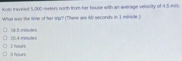 Koto traveled 5,000 meters north from her house with an average velocity of
4.5m/s
What was the time of her trip? (There are 60 seconds in 1 minute.)
18.5 minutes
20.4 minutes
2 hours
3 hours