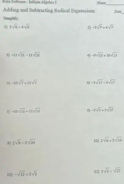 Kuta Software - Infinite Algebra 1
Adding and Subtracting Radical Expressions
Simplify.
1) 3sqrt (6)-4sqrt (6)
2) -3sqrt (7)+4sqrt (7)
3) -11sqrt (21)-11sqrt (21)
4) -9sqrt (15)div 10sqrt (15)
5) -10sqrt (7)+12sqrt (7)
6) -3sqrt (17)-4sqrt (17)
7) -10sqrt (11)-11sqrt (11)
8) -2sqrt (3)+3sqrt (27)
9) 2sqrt (6)-2sqrt (24)
10) 2sqrt (6)+3sqrt (54)
11)
-sqrt (12)div 3sqrt (3)
12) 3sqrt (3)-sqrt (27)