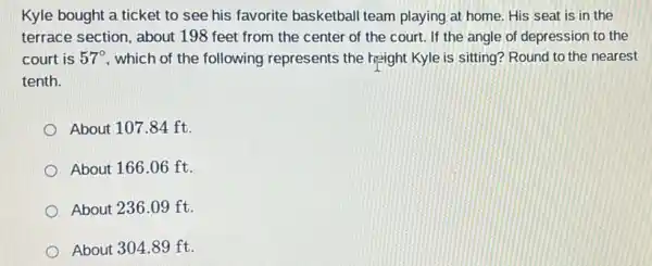 Kyle bought a ticket to see his favorite basketball team playing at home. His seat is in the
terrace section, about 198 feet from the center of the court.If the angle of depression to the
court is 57^circ  , which of the following represents the hight Kyle is sitting? Round to the nearest
tenth.
About 107.84 ft.
About 166.06 ft.
About 236.09 ft.
About 304.89 ft.