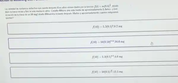 La cantidad de sustancia radiactiva que queda despues tt os ahos vienen dados por la función f(t)=m(0.5)^(1)/(2) , dónde mes la masa inicial y hes la vida media en afos. Cobalto 60 iene una vida media de aproximadamente 5.3afios ¿Qué ecuación da la masa de un 50 mathrm(mg) Cobalto. 60 muestra restante despues 10 ahos y aproximadamente cuantos miligramos quedan?
[
f(10)=5.3(0.5)^5,0.2 mathrm(mg)
]
[
f(10)=50(0.50)^0.53, 34.6 mathrm(mg)
]
[
f(10)=5.3(0.5)^0.2, 4.6 mathrm(mg)
]
[
f(10)=50(0.5) ( 노 ) ; 13.5 mathrm(mg)
]