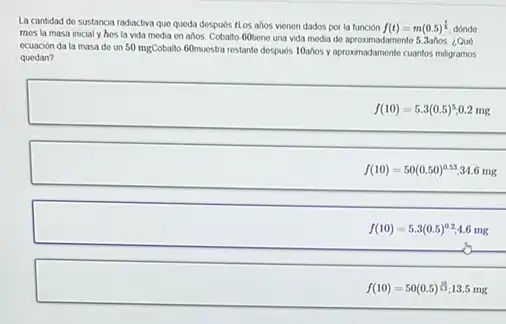 La cantidad do sustancia radiactiva que queda despurs ILos ahos vienon dados por la función f(t)=m(0.5)^(t)/(h) dondo
mes la masa inicial y hes la vida modia en ahos. Cobalto Gobene una vida media do aproximadamente 5.3años ¿Qu6
ecuación da la masa do un 50 mgCobalto 60muestra restante desputs 10ahos y aproximadamonte cuantos miligramos
quedan?
f(10)=5.3(0.5)^5 0.2 mg
__
f(10)=50(0.50)^0.53 34.6 mg
__
f(10)=5.3(0.5)^0.2 1.6 mg
__
f(10)=50(0.5)^(10)/(5) 3.5 mg
__