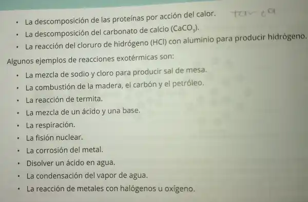 La descomposiciór de las proteínas por acción del calor.
La descomposición del carbonato de calcio
(CaCO_(3))
La reacción del cloruro de hidrógeno (HCl) con aluminio para producir hidrógeno.
Algunos ejemplos de reacciones exotérmicas son:
La mezcla de sodio y cloro para producir sal de mesa.
La combustión de la madera el carbón y el petróleo.
La reacción de termita.
La mezcla de un ácido y una base.
La respiración.
La fisión nuclear.
La corrosión del metal.
Disolver un ácido en agua.
La condensaciór del vapor de agua.
La reacción de metales con halógenos u oxígeno.