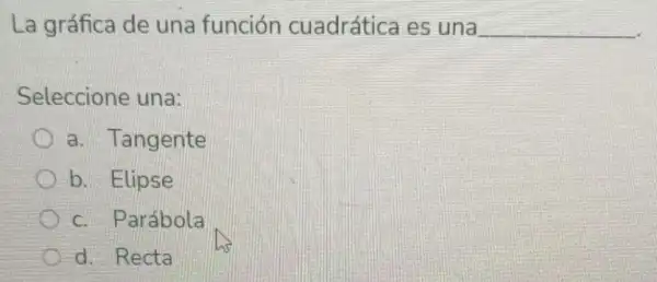 La gráfica de una función cuadrática es una __
Seleccione una:
a. Tangente
b. Elipse
c. Parábola
d. Recta