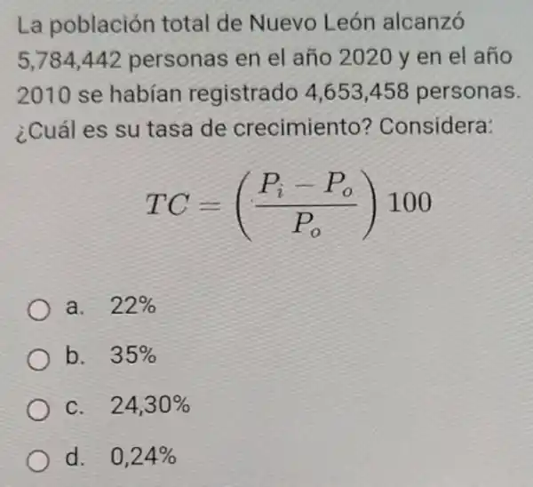 La población total de Nuevo León alcanzó
5,784442 personas en el año 2020 y en el año
2010 se habían registrado 4,653458 personas.
¿Cuál es su tasa de crecimiento?Considera:
TC=((P_(i)-P_(o))/(P_(o)))100
a. 22% 
b. 35% 
C. 24,30% 
d. 0,24%