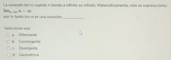 La sucesión bn=n cuando n tiende a infinito es infinito Matemáticamente, esto se expresa como:
lim _(narrow infty )n=infty 
por lo tanto bn=n es una sucesión __
Seleccione una:
a. Alternante
b. Convergente
c. Divergente
d. Geométrica