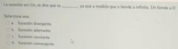 La sucesion an=1/h se dice que es __ ya que a medida que n tiende a infinito, 1/n tiende a 0.
Seleccione una:
a. Sucesion divergente
b. Sucesión alternante
c. Sucesión constante
d. Sucesión convergente