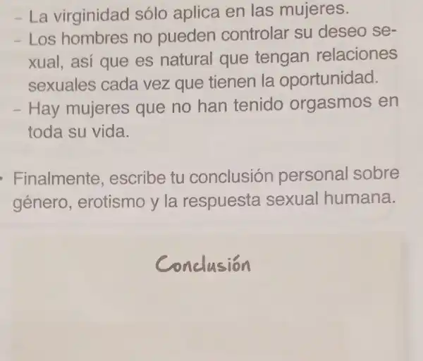 -La virginidad sólo aplica en las mujeres.
- Los hombres no pueden controlar su deseo se
xual, así que es natural que tengan relaciones
sexuales cada vez que tienen la oportunidad.
- Hay mujeres que no han tenido orgasmos en
toda su vida.
Finalmente escribe tu conclusión personal sobre
género , erotismo y la respuesta sexual humana.
conclusion