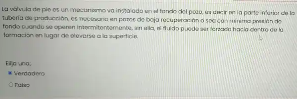 La válvula de pie es un mecanismo va instalado en el fondo del pozo es decir en la parte inferior de la
tubería de producción, es necesario en pozos de baja recuperación o sea con minima presión de
fondo cuando se operen intermitentemente.sin ella, el fluido puede ser forzado hacia dentro de la
formación en lugar de elevarse a la superficie.
Elija una;
C Verdadero
Falso