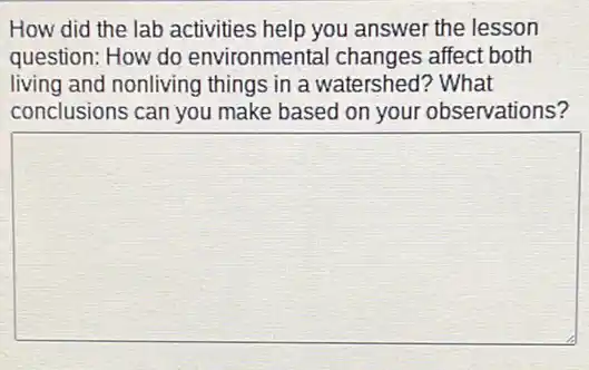 How did the lab activities help you answer the lesson
question: How do environmental changes affect both
living and nonliving things in a watershed?? What
conclusions can you make based on your observations?
square