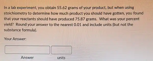 In a lab experiment you obtain 55.62 grams of your product, but when using
stoichiometry to determine how much product you should have gotten, you found
that your reactants should have produced 75.87 grams. What was your percent
yield? Round your answer to the nearest 0.01 and include units (but not the
substance formula).
Your Answer:
square  square 
Answer	units