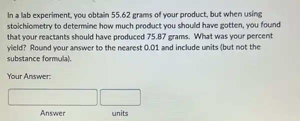 In a lab experiment you obtain 55.62 grams of your product,but when using
stoichiometry to determine how much product you should have gotten, you found
that your reactants should have produced 75.87 grams. What was your percent
yield? Round your answer to the nearest 0.01 and include units (but not the
substance formula).
Your Answer:
square  square 
Answer
units