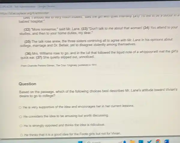 ladminister
babies" hospital."
(2) More nonsense," said Mr. Lare. (22) Don't talk to me about that woman( (24) You attend to your
studies, and then to your home dulles, my dear
(35) The talk rose anew, the three sisters continuing all to agree with Mr. Lane in his opinions about
college, marriage and D.Bellair, yet to disagree violently among themselves.
(36) Mrs. Williams rose to go, and in the full that followed the liquid note of a whippearwill met the girl's
quick ear. (27) She quietly slipped out, unroficed.
Pen Charate Peties Simat more
Question
Based on the passage which of the following choices best describes Mr.Lane's attitude toward Worlan's
desire to go to college?
He is very supportive of the idea and encourages her in her current lessons.
He considers the idea to be amusing but worth discussing
He is strongly opposed.and thinks the idea is ridculous.
He thinks that it is a good idea for the Foole girls but not for Whian.