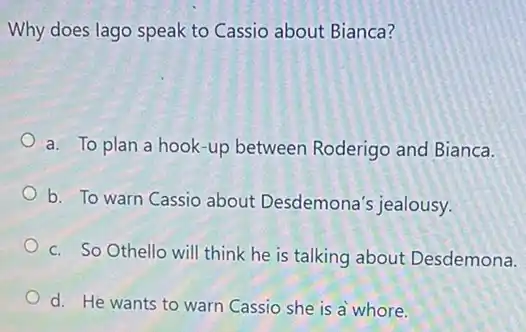 Why does lago speak to Cassio about Bianca?
a. To plan a hook -up between Roderigo and Bianca.
b. To warn Cassio about Desdemona'jealousy.
c. So Othello will think he is talking about Desdemona.
d. He wants to warn Cassio she is a whore.