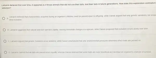 Lamarck believed that over time, it appeared as if those animals that did not use their tails, lost their tails in future generations. How does this explanation contradict?
selection?
A
Lamarck believed that characteristics acquired during an organism's lifetime could be passed down to offspring, while Darwin argued that only genetic variations, not acqui
drive evolution
B. Lamarck suggested that natural selection of operates rapidly, causing immediate changes yes in a species, while Darwin proposed that evolution occurs slowly over time
C. Lamarck argued that genetic mu mutations occur randomly, while Darwin emphasized that only environmental pressures determine which traits are passed on
D. Lamarck claimed that all traits are passed down equally, whereas Danwin believed that s some traits are more beneficial and increase an organism's chances of survival